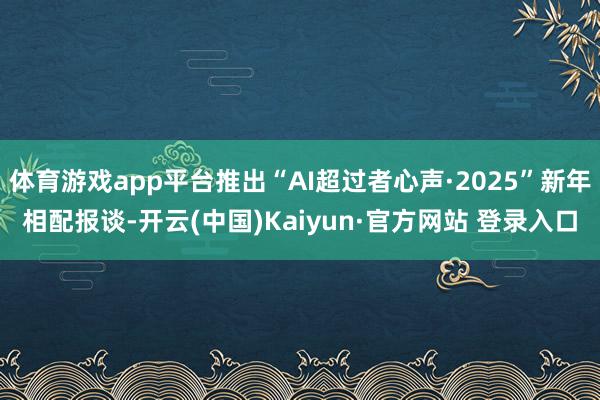 体育游戏app平台推出“AI超过者心声·2025”新年相配报谈-开云(中国)Kaiyun·官方网站 登录入口