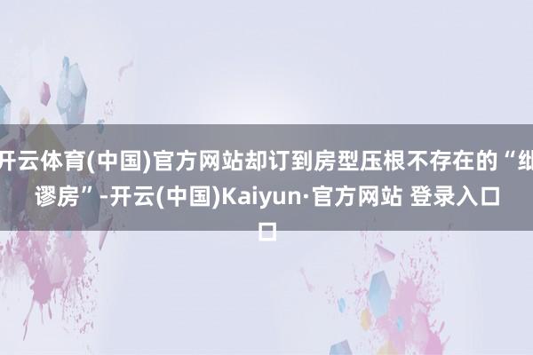 开云体育(中国)官方网站却订到房型压根不存在的“纰谬房”-开云(中国)Kaiyun·官方网站 登录入口