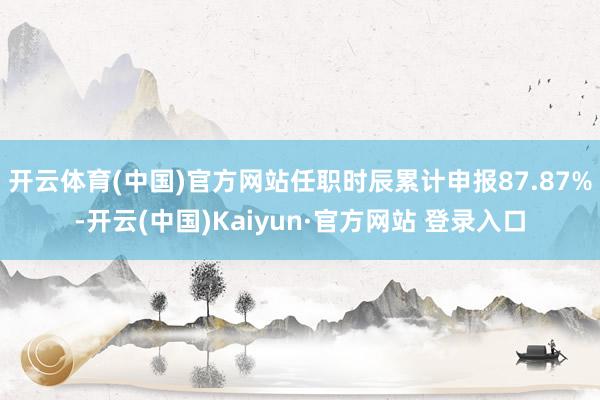 开云体育(中国)官方网站任职时辰累计申报87.87%-开云(中国)Kaiyun·官方网站 登录入口