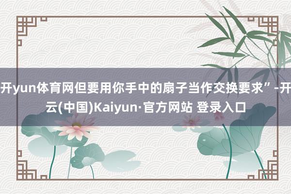 开yun体育网但要用你手中的扇子当作交换要求”-开云(中国)Kaiyun·官方网站 登录入口