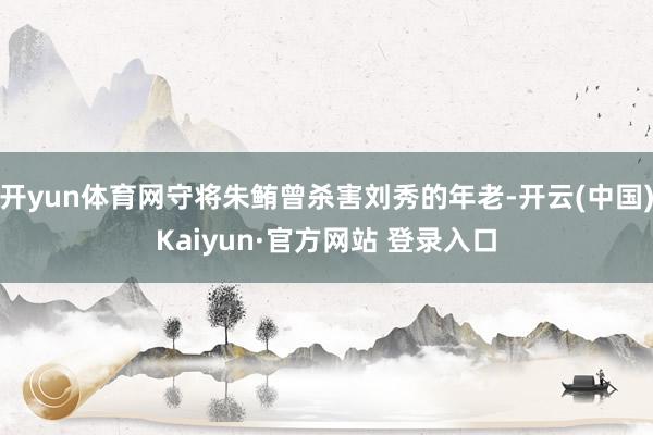 开yun体育网守将朱鲔曾杀害刘秀的年老-开云(中国)Kaiyun·官方网站 登录入口