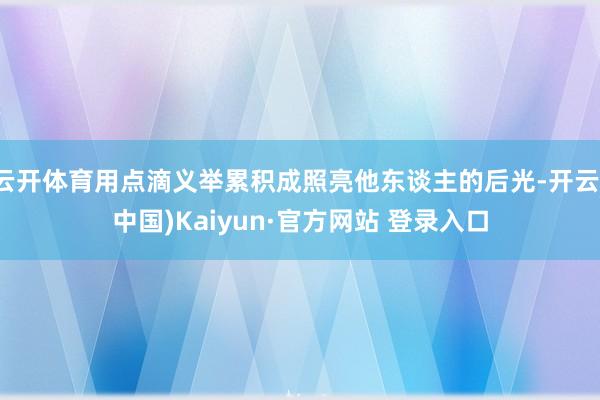 云开体育用点滴义举累积成照亮他东谈主的后光-开云(中国)Kaiyun·官方网站 登录入口