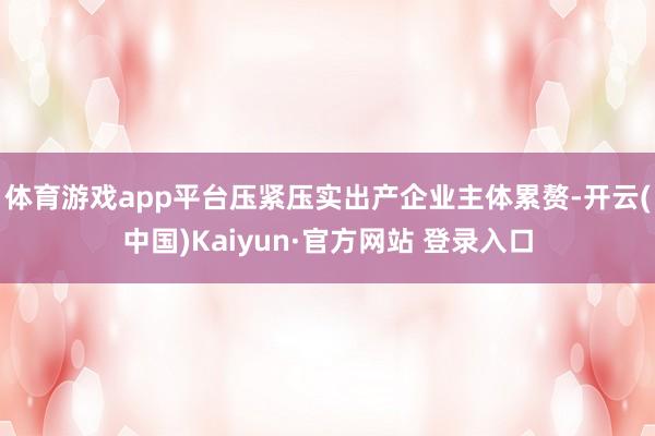 体育游戏app平台压紧压实出产企业主体累赘-开云(中国)Kaiyun·官方网站 登录入口