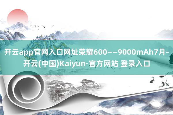 开云app官网入口网址荣耀600——9000mAh7月-开云(中国)Kaiyun·官方网站 登录入口