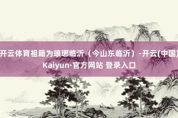 开云体育祖籍为琅琊临沂（今山东临沂）-开云(中国)Kaiyun·官方网站 登录入口