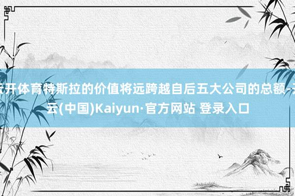云开体育特斯拉的价值将远跨越自后五大公司的总额-开云(中国)Kaiyun·官方网站 登录入口