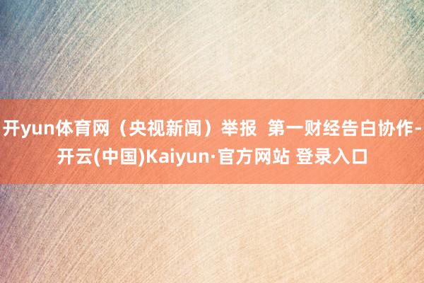 开yun体育网(央视新闻)举报 第一财经告白协作-开云(中国)Kaiyun·官方网站 登录入口