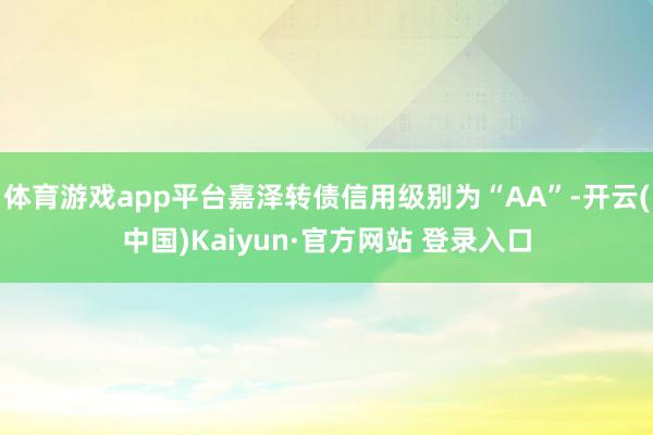体育游戏app平台嘉泽转债信用级别为“AA”-开云(中国)Kaiyun·官方网站 登录入口
