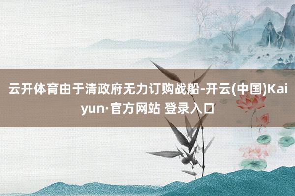 云开体育由于清政府无力订购战船-开云(中国)Kaiyun·官方网站 登录入口