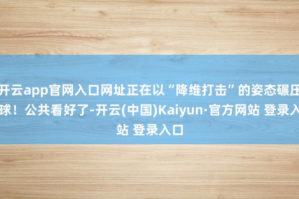 开云app官网入口网址正在以“降维打击”的姿态碾压全球!公共看好了-开云(中国)Kaiyun·官方网站 登录入口
