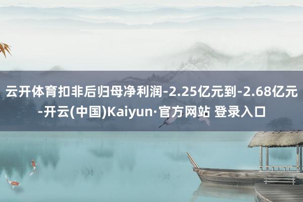 云开体育扣非后归母净利润-2.25亿元到-2.68亿元-开云(中国)Kaiyun·官方网站 登录入口