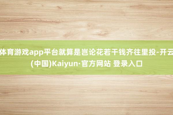体育游戏app平台就算是岂论花若干钱齐往里投-开云(中国)Kaiyun·官方网站 登录入口