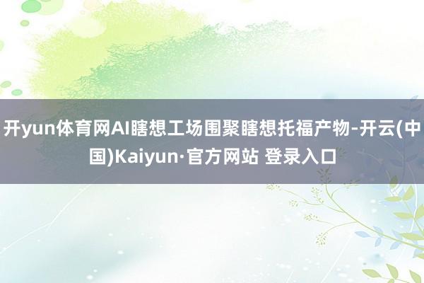 开yun体育网AI瞎想工场围聚瞎想托福产物-开云(中国)Kaiyun·官方网站 登录入口