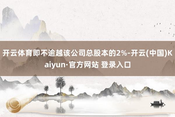 开云体育即不逾越该公司总股本的2%-开云(中国)Kaiyun·官方网站 登录入口