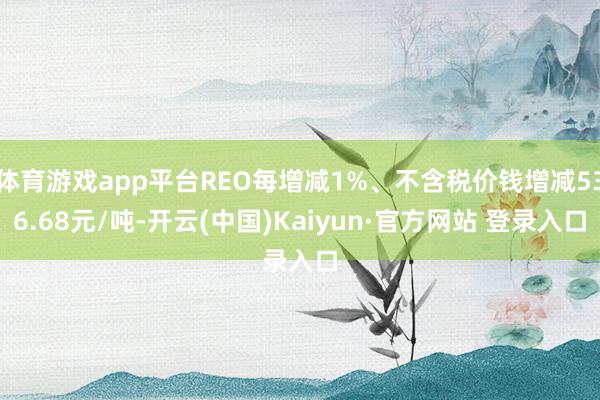体育游戏app平台REO每增减1%、不含税价钱增减536.68元/吨-开云(中国)Kaiyun·官方网站 登录入口