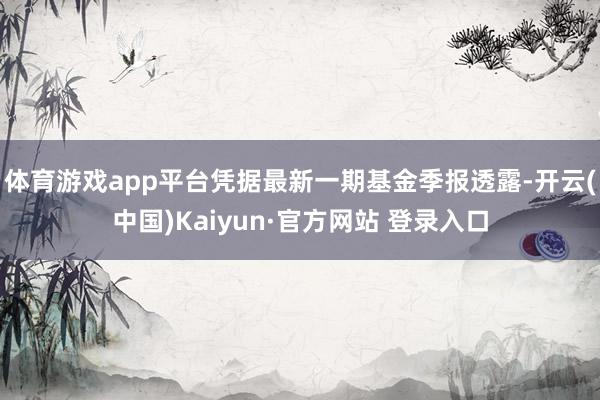 体育游戏app平台凭据最新一期基金季报透露-开云(中国)Kaiyun·官方网站 登录入口