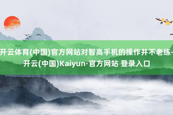 开云体育(中国)官方网站对智高手机的操作并不老练-开云(中国)Kaiyun·官方网站 登录入口