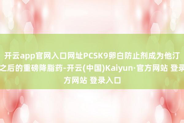 开云app官网入口网址PCSK9卵白防止剂成为他汀药物之后的重磅降脂药-开云(中国)Kaiyun·官方网站 登录入口