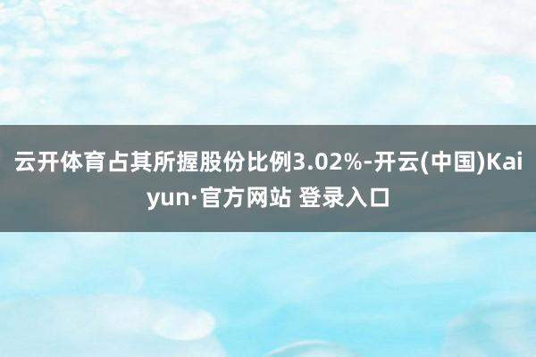 云开体育占其所握股份比例3.02%-开云(中国)Kaiyun·官方网站 登录入口
