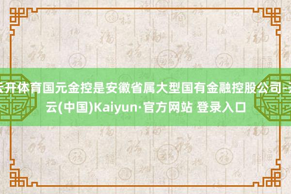 云开体育国元金控是安徽省属大型国有金融控股公司-开云(中国)Kaiyun·官方网站 登录入口