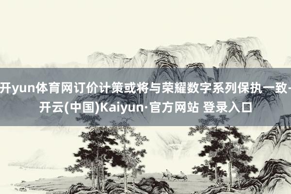 开yun体育网订价计策或将与荣耀数字系列保执一致-开云(中国)Kaiyun·官方网站 登录入口