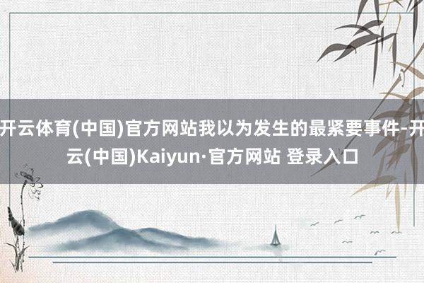 开云体育(中国)官方网站我以为发生的最紧要事件-开云(中国)Kaiyun·官方网站 登录入口