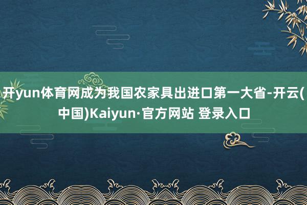 开yun体育网成为我国农家具出进口第一大省-开云(中国)Kaiyun·官方网站 登录入口