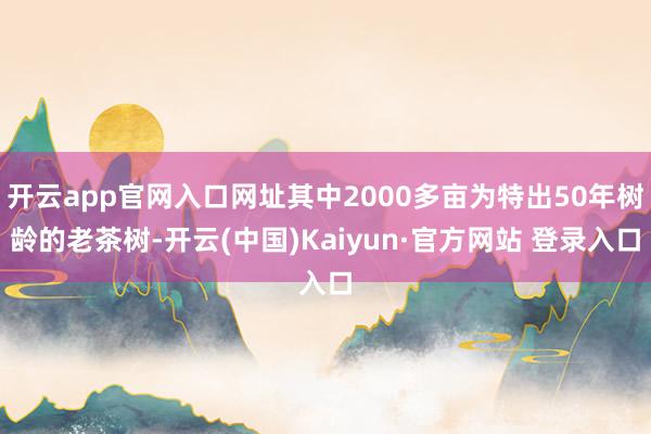 开云app官网入口网址其中2000多亩为特出50年树龄的老茶树-开云(中国)Kaiyun·官方网站 登录入口
