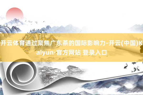开云体育通过聚焦广东茶的国际影响力-开云(中国)Kaiyun·官方网站 登录入口