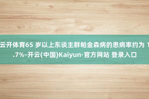 云开体育65 岁以上东谈主群帕金森病的患病率约为 1.7%-开云(中国)Kaiyun·官方网站 登录入口