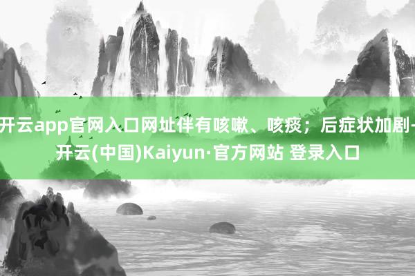 开云app官网入口网址伴有咳嗽、咳痰；后症状加剧-开云(中国)Kaiyun·官方网站 登录入口
