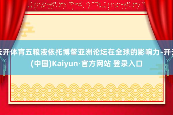云开体育五粮液依托博鳌亚洲论坛在全球的影响力-开云(中国)Kaiyun·官方网站 登录入口