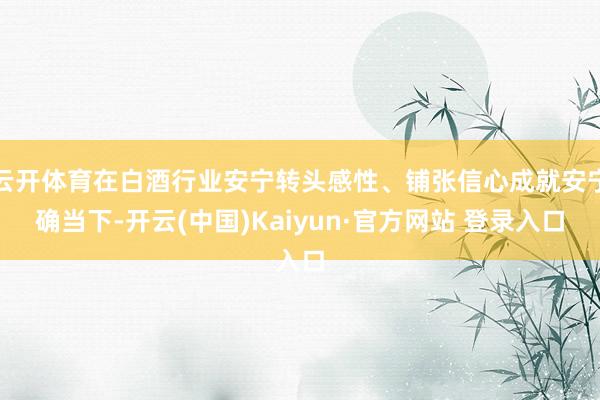 云开体育在白酒行业安宁转头感性、铺张信心成就安宁确当下-开云(中国)Kaiyun·官方网站 登录入口