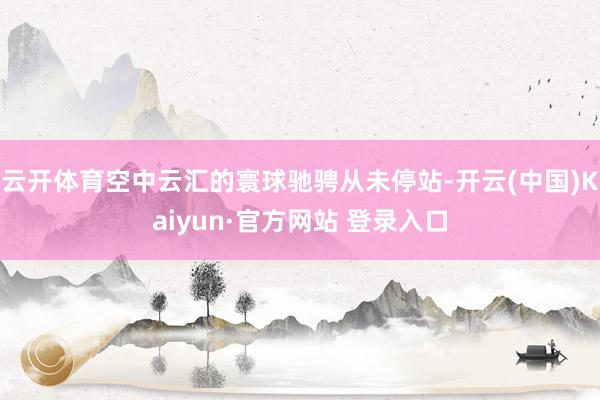 云开体育空中云汇的寰球驰骋从未停站-开云(中国)Kaiyun·官方网站 登录入口