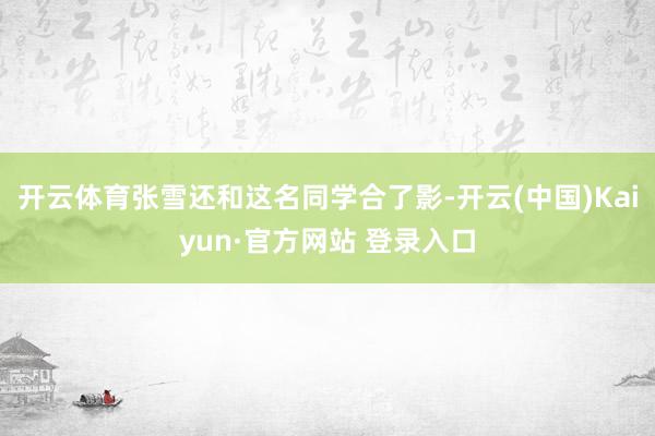 开云体育张雪还和这名同学合了影-开云(中国)Kaiyun·官方网站 登录入口