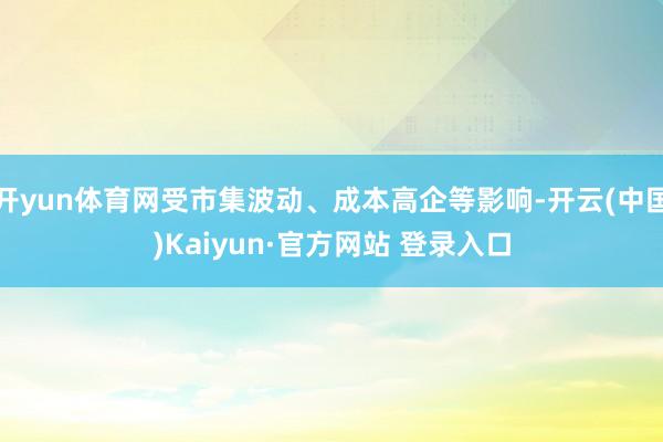 开yun体育网受市集波动、成本高企等影响-开云(中国)Kaiyun·官方网站 登录入口