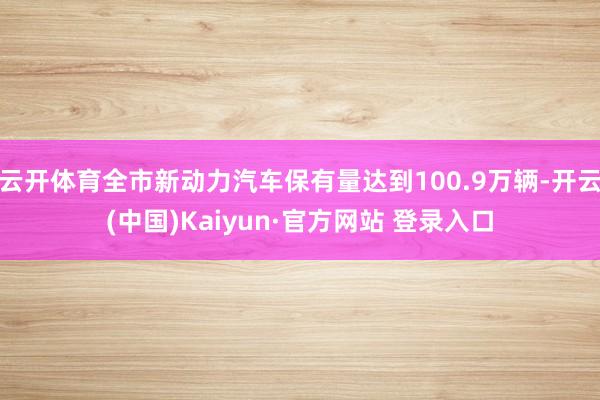 云开体育全市新动力汽车保有量达到100.9万辆-开云(中国)Kaiyun·官方网站 登录入口