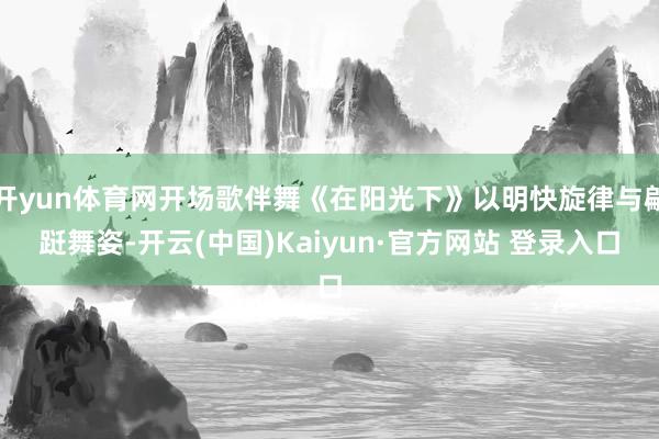 开yun体育网开场歌伴舞《在阳光下》以明快旋律与翩跹舞姿-开云(中国)Kaiyun·官方网站 登录入口