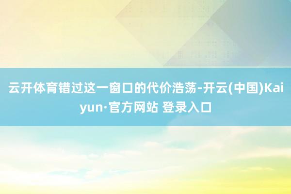 云开体育错过这一窗口的代价浩荡-开云(中国)Kaiyun·官方网站 登录入口