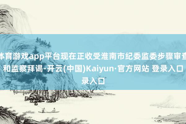 体育游戏app平台现在正收受淮南市纪委监委步骤审查和监察拜谒-开云(中国)Kaiyun·官方网站 登录入口