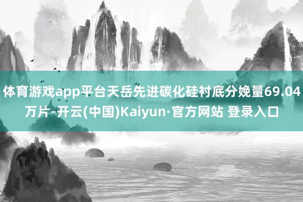 体育游戏app平台天岳先进碳化硅衬底分娩量69.04万片-开云(中国)Kaiyun·官方网站 登录入口