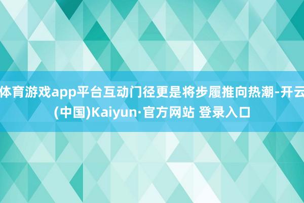 体育游戏app平台互动门径更是将步履推向热潮-开云(中国)Kaiyun·官方网站 登录入口