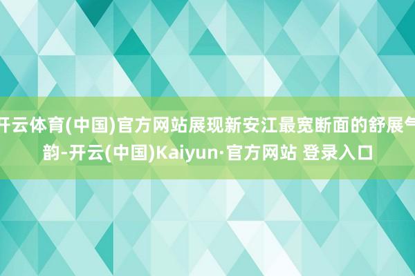 开云体育(中国)官方网站展现新安江最宽断面的舒展气韵-开云(中国)Kaiyun·官方网站 登录入口