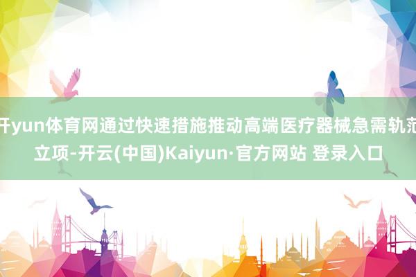 开yun体育网通过快速措施推动高端医疗器械急需轨范立项-开云(中国)Kaiyun·官方网站 登录入口