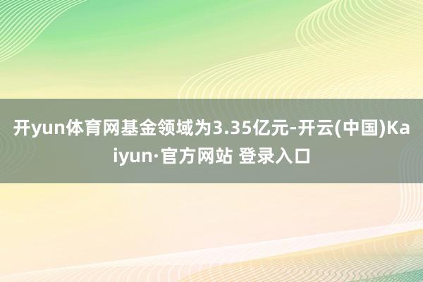开yun体育网基金领域为3.35亿元-开云(中国)Kaiyun·官方网站 登录入口