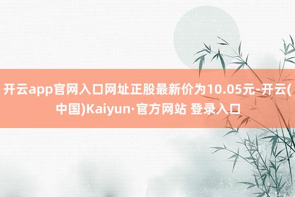 开云app官网入口网址正股最新价为10.05元-开云(中国)Kaiyun·官方网站 登录入口