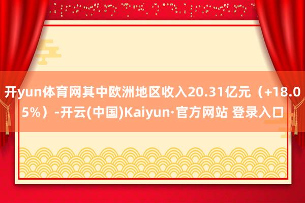 开yun体育网其中欧洲地区收入20.31亿元（+18.05%）-开云(中国)Kaiyun·官方网站 登录入口