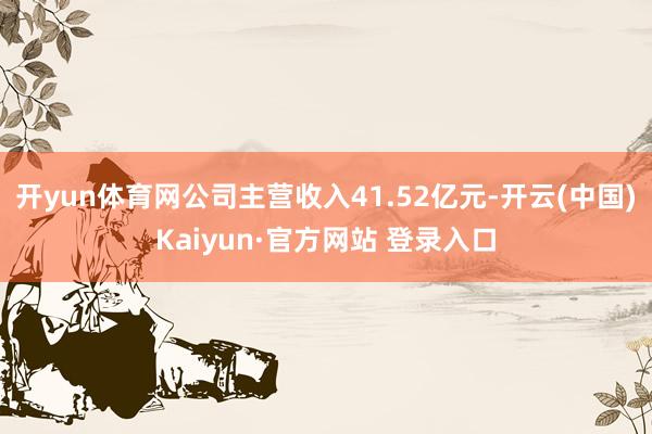 开yun体育网公司主营收入41.52亿元-开云(中国)Kaiyun·官方网站 登录入口