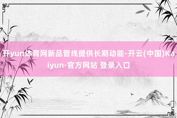开yun体育网新品管线提供长期动能-开云(中国)Kaiyun·官方网站 登录入口