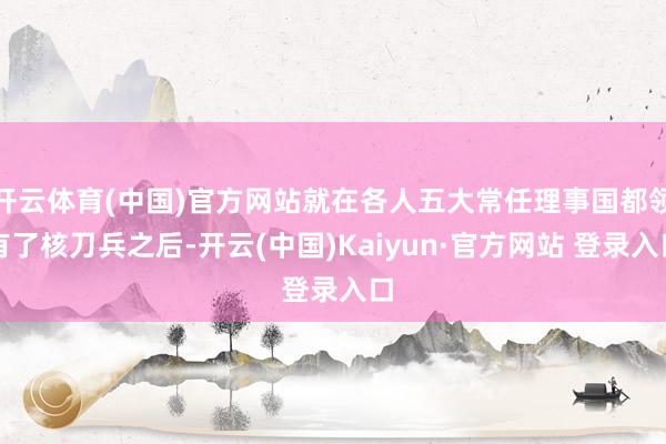 开云体育(中国)官方网站就在各人五大常任理事国都领有了核刀兵之后-开云(中国)Kaiyun·官方网站 登录入口